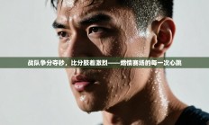 战队争分夺秒，比分胶着激烈——燃情赛场的每一次心跳